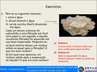 Exercícios
2 - Têm-se os seguintes sistemas:
I. areia e água
II. álcool (etanol) e água
III. sal de cozinha (NaCl) dissolvido
em água.
Cada um desses sistemas foi
submetido a uma filtração em funil
com papel e, em seguida, o líquido
resultante (filtrado) foi aquecido até
sua total evaporação. Pergunta-se:
a) Qual sistema deixou um resíduo
sólido no papel após a filtração? O
que era esse resíduo?
b) Em qual caso apareceu um
resíduo sólido após a evaporação
do líquido? O que era esse resíduo?
a) Sistema I
A areia seria o resíduo sólido que
seria retido pelo papel de filtro.
b) Sistema III
Após a evaporação da água,
restaria apenas o NaCl no fundo de
recipiente.
Pedra de sal cristalizado
 