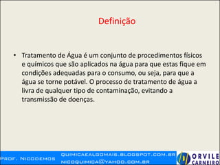 Definição
• Tratamento de Água é um conjunto de procedimentos físicos
e químicos que são aplicados na água para que estas fique em
condições adequadas para o consumo, ou seja, para que a
água se torne potável. O processo de tratamento de água a
livra de qualquer tipo de contaminação, evitando a
transmissão de doenças.
 