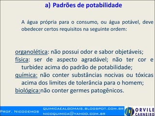 a) Padrões de potabilidade
A água própria para o consumo, ou água potável, deve
obedecer certos requisitos na seguinte ordem:
organolética: não possui odor e sabor objetáveis;
física: ser de aspecto agradável; não ter cor e
turbidez acima do padrão de potabilidade;
química: não conter substâncias nocivas ou tóxicas
acima dos limites de tolerância para o homem;
biológica:não conter germes patogênicos.
 