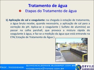 Tratamento de água
Etapas do Tratamento de água
1) Aplicação de cal e coagulante: na chegada à estação de tratamento,
a água bruta recebe, quando necessário, a aplicação de cal para a
correção do pH. Aplica-se o coagulante ( Sulfato de alumínio) ao
passar na calha parshall, que provoca a mistura rápida do
coagulante à água, e faz-se a medição da água que está entrando na
ETA( Estação de Tratamento de Água ).
 