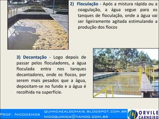 2) Floculação - Após a mistura rápida ou a
coagulação, a água segue para os
tanques de floculação, onde a água vai
ser ligeiramente agitada estimulando a
produção dos flocos
3) Decantação - Logo depois de
passar pelos floculadores, a água
floculada entra nos tanques
decantadores, onde os flocos, por
serem mais pesados que a água,
depositam-se no fundo e a água é
recolhida na superfície.
 