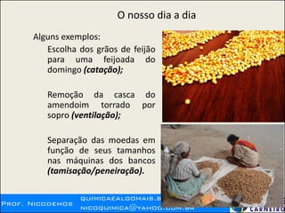 Prof. Nicodemos
quimicaealgomais.blogspot.com.br
nicoquimica@yahoo.com.br
O nosso dia a dia
Alguns exemplos:
Escolha dos grãos de feijão
para uma feijoada do
domingo (catação);
Remoção da casca do
amendoim torrado por
sopro (ventilação);
Separação das moedas em
função de seus tamanhos
nas máquinas dos bancos
(tamisação/peneiração).
 