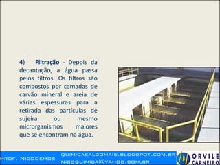 4) Filtração - Depois da
decantação, a água passa
pelos filtros. Os filtros são
compostos por camadas de
carvão mineral e areia de
várias espessuras para a
retirada das partículas de
sujeira ou mesmo
microrganismos maiores
que se encontram na água.
 
