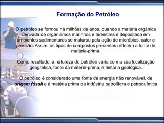 Formação do Petróleo
O petróleo se formou há milhões de anos, quando a matéria orgânica
derivada de organismos marinhos e terrestres e depositada em
ambientes sedimentares se maturou pela ação de micróbios, calor e
pressão. Assim, os tipos de compostos presentes refletem a fonte de
matéria-prima.
Como resultado, a natureza do petróleo varia com a sua localização
geográfica, fonte da matéria-prima, e história geológica.
O petróleo é considerado uma fonte de energia não renovável, de
origem fóssil e é matéria prima da indústria petrolífera e petroquímica
 