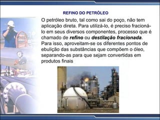 O petróleo bruto, tal como sai do poço, não tem
aplicação direta. Para utilizá-lo, é preciso fracioná-
lo em seus diversos componentes, processo que é
chamado de refino ou destilação fracionada.
Para isso, aproveitam-se os diferentes pontos de
ebulição das substâncias que compõem o óleo,
separando-as para que sejam convertidas em
produtos finais
REFINO DO PETRÓLEO
 
