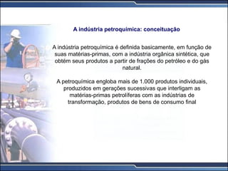 A indústria petroquímica é definida basicamente, em função de
suas matérias-primas, com a indústria orgânica sintética, que
obtém seus produtos a partir de frações do petróleo e do gás
natural.
A petroquímica engloba mais de 1.000 produtos individuais,
produzidos em gerações sucessivas que interligam as
matérias-primas petrolíferas com as indústrias de
transformação, produtos de bens de consumo final
A indústria petroquímica: conceituação
 