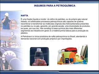 NAFTA
É uma fração líquida e incolor do refino do petróleo, ou do próprio gás natural
tratado, os sofisticados processos petroquímicos são capazes de quebrar,
recombinar e transformar as moléculas originais dos hidrocarbonetos presentes
no petróleo ou no gás, gerando, em grande escala, uma diversidade de produtos,
os quais, por sua vez, irão constituir a base química dos mais diferentes
segmentos da indústria em geral. É a matéria-prima básica para a produção do
plástico.
A Petrobras é a única produtora de nafta petroquímica no Brasil, atendendo à
demanda nacional com produção própria e por importações.
INSUMOS PARA A PETROQUÍMICA
 