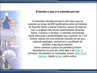 Entenda o que é a camada pré-sal
A chamada camada pré-sal é uma faixa que se
estende ao longo de 800 quilômetros entre os Estados
do Espírito Santo e Santa Catarina, abaixo do leito do
mar, e engloba três bacias sedimentares (Espírito
Santo, Campos e Santos). O petróleo encontrado
nesta área está a profundidades que superam os 7 mil
metros, abaixo de uma extensa camada de sal que,
segundo geólogos, conservam a qualidade do
petróleo (veja figura abaixo).
Vários campos e poços de petróleo já foram
descobertos no pré-sal, entre eles o de Tupi, o
principal. Há também os nomeados Guará, Bem-Te-Vi,
Carioca, Júpiter e Iara, entre outros.
 