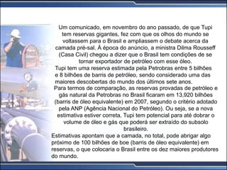 Um comunicado, em novembro do ano passado, de que Tupi
tem reservas gigantes, fez com que os olhos do mundo se
voltassem para o Brasil e ampliassem o debate acerca da
camada pré-sal. À época do anúncio, a ministra Dilma Rousseff
(Casa Civil) chegou a dizer que o Brasil tem condições de se
tornar exportador de petróleo com esse óleo.
Tupi tem uma reserva estimada pela Petrobras entre 5 bilhões
e 8 bilhões de barris de petróleo, sendo considerado uma das
maiores descobertas do mundo dos últimos sete anos.
Para termos de comparação, as reservas provadas de petróleo e
gás natural da Petrobras no Brasil ficaram em 13,920 bilhões
(barris de óleo equivalente) em 2007, segundo o critério adotado
pela ANP (Agência Nacional do Petróleo). Ou seja, se a nova
estimativa estiver correta, Tupi tem potencial para até dobrar o
volume de óleo e gás que poderá ser extraído do subsolo
brasileiro.
Estimativas apontam que a camada, no total, pode abrigar algo
próximo de 100 bilhões de boe (barris de óleo equivalente) em
reservas, o que colocaria o Brasil entre os dez maiores produtores
do mundo.
 