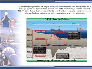A Petrobras planeja instalar um projeto-piloto para a exploração da área de Tupi entre 2010
e 2011; a exploração comercial está prevista para 2013. Inicialmente, a unidade produzirá
100.000 barris diários de óleo, mas ainda não está definido o verdadeiro potencial comercial
da jazida. Analistas estimam que os poços poderiam gerar cinco vezes mais.
 