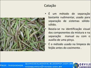 Catação
• É um método de separação
bastante rudimentar, usado para
separação de sistemas sólido-
sólido.
• Baseia-se na identificação visual
dos componentes da mistura e na
separação manual ou com o
auxílio de uma pinça.
• É o método usado na limpeza do
feijão antes do cozimento .
 