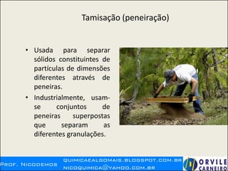 Tamisação (peneiração)
• Usada para separar
sólidos constituintes de
partículas de dimensões
diferentes através de
peneiras.
• Industrialmente, usam-
se conjuntos de
peneiras superpostas
que separam as
diferentes granulações.
 