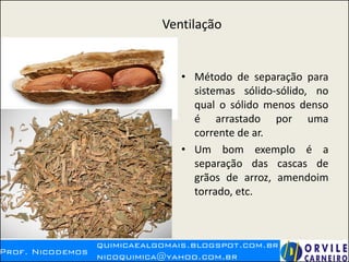 Ventilação
• Método de separação para
sistemas sólido-sólido, no
qual o sólido menos denso
é arrastado por uma
corrente de ar.
• Um bom exemplo é a
separação das cascas de
grãos de arroz, amendoim
torrado, etc.
 