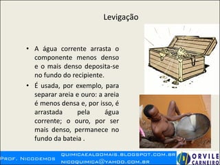 Levigação
• A água corrente arrasta o
componente menos denso
e o mais denso deposita-se
no fundo do recipiente.
• É usada, por exemplo, para
separar areia e ouro: a areia
é menos densa e, por isso, é
arrastada pela água
corrente; o ouro, por ser
mais denso, permanece no
fundo da bateia .
 