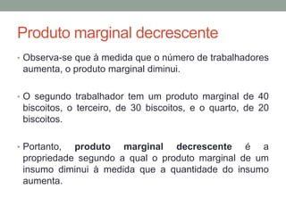Produto marginal decrescente
• Observa-se que à medida que o número de trabalhadores

aumenta, o produto marginal diminui.
• O segundo trabalhador tem um produto marginal de 40

biscoitos, o terceiro, de 30 biscoitos, e o quarto, de 20
biscoitos.
• Portanto,

produto marginal decrescente é a
propriedade segundo a qual o produto marginal de um
insumo diminui à medida que a quantidade do insumo
aumenta.

 