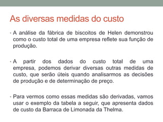 As diversas medidas do custo
• A análise da fábrica de biscoitos de Helen demonstrou

como o custo total de uma empresa reflete sua função de
produção.
•A

partir dos dados do custo total de uma
empresa, podemos derivar diversas outras medidas de
custo, que serão úteis quando analisarmos as decisões
de produção e de determinação de preço.

• Para vermos como essas medidas são derivadas, vamos

usar o exemplo da tabela a seguir, que apresenta dados
de custo da Barraca de Limonada da Thelma.

 