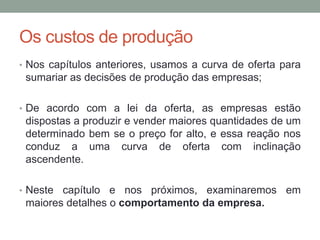 Os custos de produção
• Nos capítulos anteriores, usamos a curva de oferta para

sumariar as decisões de produção das empresas;
• De acordo com a lei da oferta, as empresas estão

dispostas a produzir e vender maiores quantidades de um
determinado bem se o preço for alto, e essa reação nos
conduz a uma curva de oferta com inclinação
ascendente.
• Neste

capítulo e nos próximos, examinaremos em
maiores detalhes o comportamento da empresa.

 