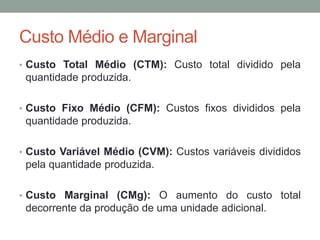 Custo Médio e Marginal
• Custo Total Médio (CTM): Custo total dividido pela

quantidade produzida.
• Custo Fixo Médio (CFM): Custos fixos divididos pela

quantidade produzida.
• Custo Variável Médio (CVM): Custos variáveis divididos

pela quantidade produzida.
• Custo Marginal (CMg): O aumento do custo total

decorrente da produção de uma unidade adicional.

 