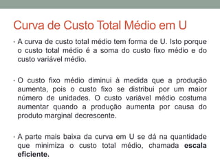 Curva de Custo Total Médio em U
• A curva de custo total médio tem forma de U. Isto porque

o custo total médio é a soma do custo fixo médio e do
custo variável médio.
• O custo fixo médio diminui à medida que a produção

aumenta, pois o custo fixo se distribui por um maior
número de unidades. O custo variável médio costuma
aumentar quando a produção aumenta por causa do
produto marginal decrescente.
• A parte mais baixa da curva em U se dá na quantidade

que minimiza o custo total médio, chamada escala
eficiente.

 