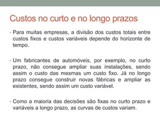 Custos no curto e no longo prazos
• Para muitas empresas, a divisão dos custos totais entre

custos fixos e custos variáveis depende do horizonte de
tempo.
• Um fabricantes de automóveis, por exemplo, no curto

prazo, não consegue ampliar suas instalações, sendo
assim o custo das mesmas um custo fixo. Já no longo
prazo consegue construir novas fábricas e ampliar as
existentes, sendo assim um custo variável.
• Como a maioria das decisões são fixas no curto prazo e

variáveis a longo prazo, as curvas de custos variam.

 