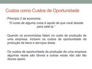 Custos como Custos de Oportunidade
• Princípio 2 da economia:

“O custo de alguma coisa é aquilo de que você desiste
para obtê-la.”
• Quando os economistas falam no custo de produção de

uma empresa, incluem os custos de oportunidade da
produção de bens e serviços desta.
• Os custos de oportunidade da produção de uma empresa

algumas vezes são óbvios e outras vezes não são tão
óbvios assim.

 