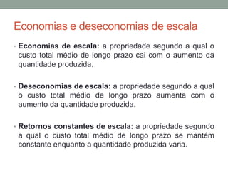 Economias e deseconomias de escala
• Economias de escala: a propriedade segundo a qual o

custo total médio de longo prazo cai com o aumento da
quantidade produzida.
• Deseconomias de escala: a propriedade segundo a qual

o custo total médio de longo prazo aumenta com o
aumento da quantidade produzida.
• Retornos constantes de escala: a propriedade segundo

a qual o custo total médio de longo prazo se mantém
constante enquanto a quantidade produzida varia.

 