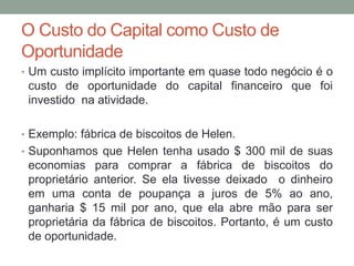 O Custo do Capital como Custo de
Oportunidade
• Um custo implícito importante em quase todo negócio é o

custo de oportunidade do capital financeiro que foi
investido na atividade.
• Exemplo: fábrica de biscoitos de Helen.
• Suponhamos que Helen tenha usado $ 300 mil de suas

economias para comprar a fábrica de biscoitos do
proprietário anterior. Se ela tivesse deixado o dinheiro
em uma conta de poupança a juros de 5% ao ano,
ganharia $ 15 mil por ano, que ela abre mão para ser
proprietária da fábrica de biscoitos. Portanto, é um custo
de oportunidade.

 