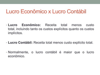 Lucro Econômico x Lucro Contábil
• Lucro

Econômico: Receita total menos custo
total, incluindo tanto os custos explícitos quanto os custos
implícitos.

• Lucro Contábil: Receita total menos custo explícito total.
• Normalmente, o lucro contábil é maior que o lucro

econômico.

 