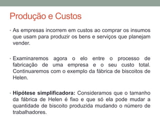 Produção e Custos
• As empresas incorrem em custos ao comprar os insumos

que usam para produzir os bens e serviços que planejam
vender.
• Examinaremos

agora o elo entre o processo de
fabricação de uma empresa e o seu custo total.
Continuaremos com o exemplo da fábrica de biscoitos de
Helen.

• Hipótese simplificadora: Consideramos que o tamanho

da fábrica de Helen é fixo e que só ela pode mudar a
quantidade de biscoito produzida mudando o número de
trabalhadores.

 