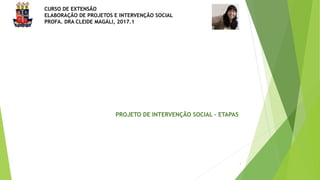 CURSO DE EXTENSÃO
ELABORAÇÃO DE PROJETOS E INTERVENÇÃO SOCIAL
PROFA. DRA CLEIDE MAGÁLI, 2017.1
1
PROJETO DE INTERVENÇÃO SOCIAL - ETAPAS
 