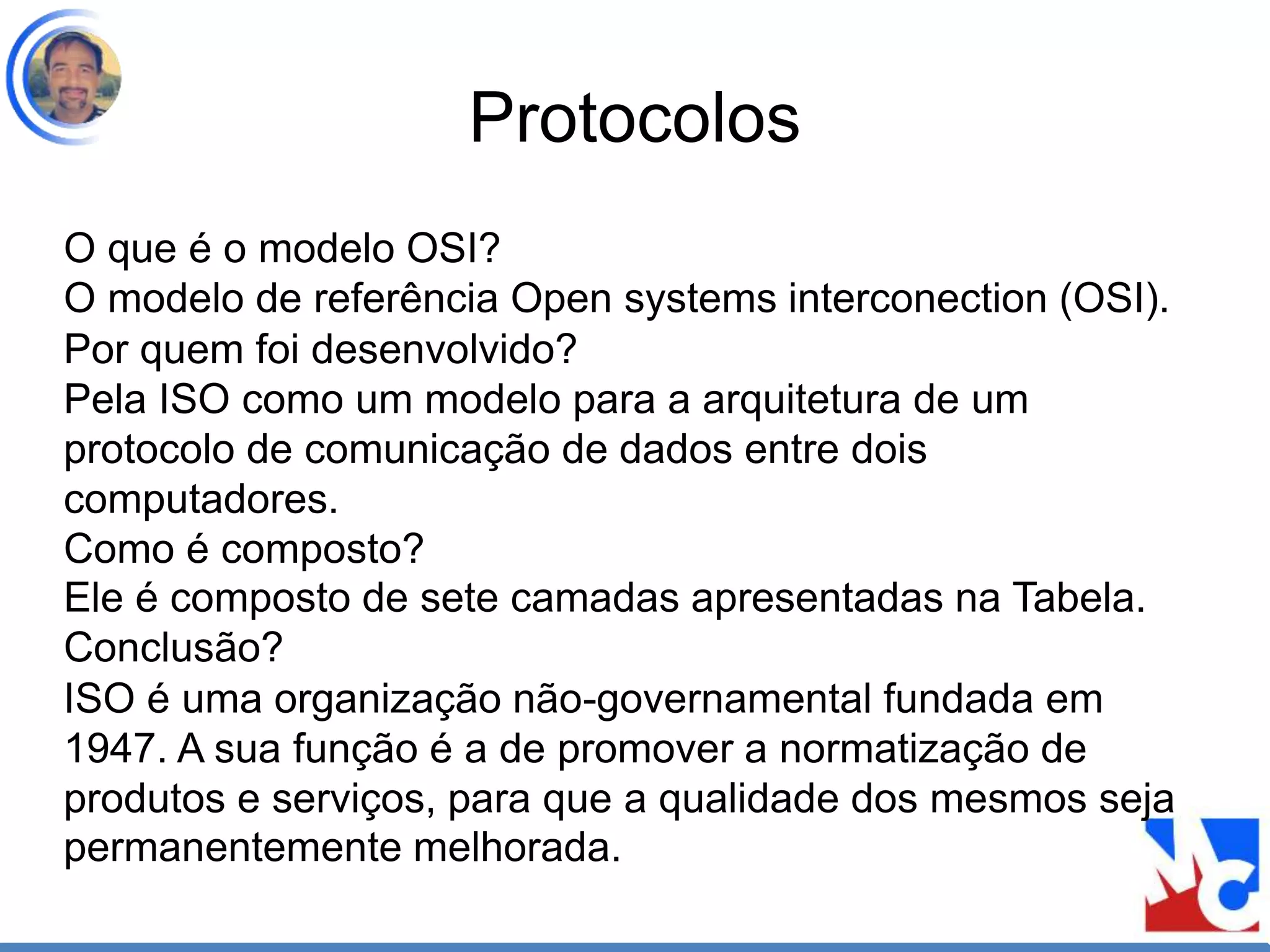 Protocolos
O que é o modelo OSI?
O modelo de referência Open systems interconection (OSI).
Por quem foi desenvolvido?
Pela ISO como um modelo para a arquitetura de um
protocolo de comunicação de dados entre dois
computadores.
Como é composto?
Ele é composto de sete camadas apresentadas na Tabela.
Conclusão?
ISO é uma organização não-governamental fundada em
1947. A sua função é a de promover a normatização de
produtos e serviços, para que a qualidade dos mesmos seja
permanentemente melhorada.
 
