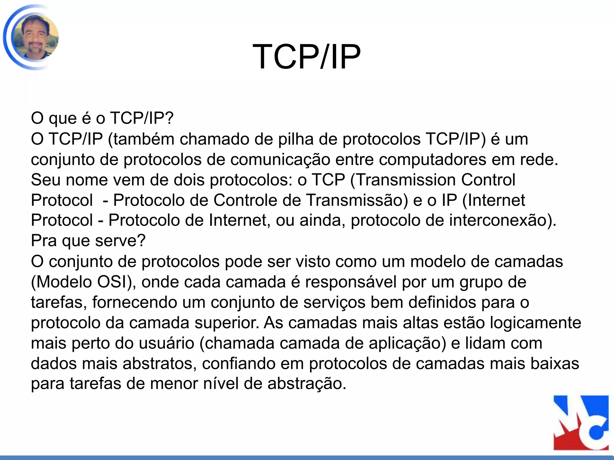 TCP/IP
O que é o TCP/IP?
O TCP/IP (também chamado de pilha de protocolos TCP/IP) é um
conjunto de protocolos de comunicação entre computadores em rede.
Seu nome vem de dois protocolos: o TCP (Transmission Control
Protocol - Protocolo de Controle de Transmissão) e o IP (Internet
Protocol - Protocolo de Internet, ou ainda, protocolo de interconexão).
Pra que serve?
O conjunto de protocolos pode ser visto como um modelo de camadas
(Modelo OSI), onde cada camada é responsável por um grupo de
tarefas, fornecendo um conjunto de serviços bem definidos para o
protocolo da camada superior. As camadas mais altas estão logicamente
mais perto do usuário (chamada camada de aplicação) e lidam com
dados mais abstratos, confiando em protocolos de camadas mais baixas
para tarefas de menor nível de abstração.
 