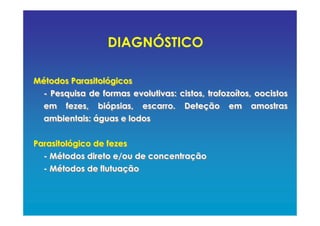 Métodos Parasitológicos
- Pesquisa de formas evolutivas: cistos, trofozoítos, oocistos
em fezes, biópsias, escarro. Deteção em amostras
ambientais: águas e lodos
Parasitológico de fezes
- Métodos direto e/ou de concentração
- Métodos de flutuação
Métodos Parasitológicos
- Pesquisa de formas evolutivas: cistos, trofozoítos, oocistos
em fezes, biópsias, escarro. Deteção em amostras
ambientais: águas e lodos
Parasitológico de fezes
- Métodos direto e/ou de concentração
- Métodos de flutuação
DIAGNÓSTICO
 