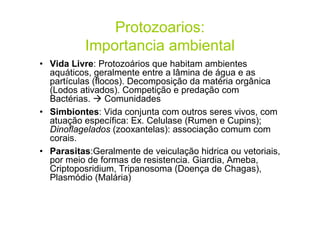 Protozoarios:
Importancia ambiental
• Vida Livre: Protozoários que habitam ambientes
aquáticos, geralmente entre a lâmina de água e as
partículas (flocos). Decomposição da matéria orgânica
(Lodos ativados). Competição e predação com
Bactérias. Comunidades
• Simbiontes: Vida conjunta com outros seres vivos, com
atuação específica: Ex. Celulase (Rumen e Cupins);
Dinoflagelados (zooxantelas): associação comum com
corais.
• Parasitas:Geralmente de veiculação hidrica ou vetoriais,
por meio de formas de resistencia. Giardia, Ameba,
Criptoposridium, Tripanosoma (Doença de Chagas),
Plasmódio (Malária)
 