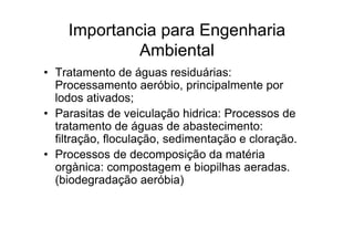 Importancia para Engenharia
Ambiental
• Tratamento de águas residuárias:
Processamento aeróbio, principalmente por
lodos ativados;
• Parasitas de veiculação hidrica: Processos de
tratamento de águas de abastecimento:
filtração, floculação, sedimentação e cloração.
• Processos de decomposição da matéria
orgànica: compostagem e biopilhas aeradas.
(biodegradação aeróbia)
 