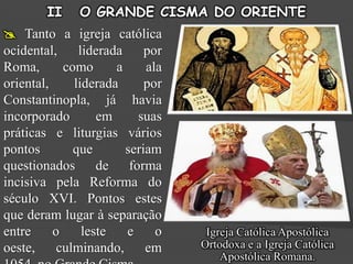 II    O GRANDE CISMA DO ORIENTE
 Tanto a igreja católica
ocidental,     liderada     por
Roma,       como      a     ala
oriental,     liderada      por
Constantinopla, já havia
incorporado        em     suas
práticas e liturgias vários
pontos        que       seriam
questionados de forma
incisiva pela Reforma do
século XVI. Pontos estes
que deram lugar à separação
entre     o     leste   e     o    Igreja Católica Apostólica
oeste,     culminando,      em    Ortodoxa e a Igreja Católica
                                      Apostólica Romana.
 