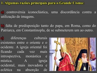 1. Algumas razões principais para o Grande Cisma:

a) controvérsia iconoclástica, uma discordância contra a
utilização de imagens.

b) falta de predisposição tanto do papa, em Roma, como do
Patriarca, em Constantinopla, de se submeterem um ao outro.

c)     diferenças     culturais
existentes entre o oriente e o
ocidente. A igreja oriental foi
ficando cada vez mais
introspectiva, monástica e
mística.        A        igreja
ocidental, mais inovadora e
eclética na absorção de
 