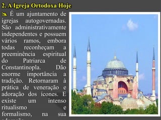 2. A Igreja Ortodoxa Hoje
 É um ajuntamento de
igrejas autogovernadas.
São administrativamente
independentes e possuem
vários ramos, embora
todas reconheçam a
preeminência espiritual
do       Patriarca       de
Constantinopla.        Dão
enorme importância a
tradição. Retornaram à
prática de veneração e
adoração dos ícones. E
existe     um       intenso
ritualismo                e
formalismo,      na     sua
 