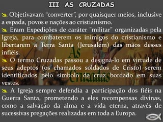 III AS CRUZADAS
 Objetivavam “converter”, por quaisquer meios, inclusive
a espada, povos e nações ao cristianismo.
 Eram Expedições de caráter "militar" organizadas pela
Igreja, para combaterem os inimigos do cristianismo e
libertarem a Terra Santa (Jerusalém) das mãos desses
infiéis.
 O termo Cruzadas passou a designá-lo em virtude de
seus adeptos (os chamados soldados de Cristo) serem
identificados pelo símbolo da cruz bordado em suas
vestes.
 A Igreja sempre defendia a participação dos fiéis na
Guerra Santa, prometendo a eles recompensas divinas,
como a salvação da alma e a vida eterna, através de
sucessivas pregações realizadas em toda a Europa.
 
