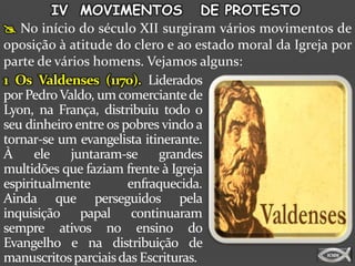 IV MOVIMENTOS DE PROTESTO
 No início do século XII surgiram vários movimentos de
oposição à atitude do clero e ao estado moral da Igreja por
parte de vários homens. Vejamos alguns:
1 Os Valdenses (1170). Liderados
por Pedro Valdo, um comerciante de
Lyon, na França, distribuiu todo o
seu dinheiro entre os pobres vindo a
tornar-se um evangelista itinerante.
À     ele   juntaram-se     grandes
multidões que faziam frente à Igreja
espiritualmente        enfraquecida.
Ainda que perseguidos pela
inquisição papal continuaram
sempre ativos no ensino do
Evangelho e na distribuição de
manuscritos parciais das Escrituras.
 