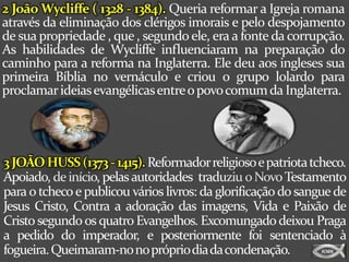 2 João Wycliffe ( 1328 - 1384). Queria reformar a Igreja romana
através da eliminação dos clérigos imorais e pelo despojamento
de sua propriedade , que , segundo ele, era a fonte da corrupção.
As habilidades de Wycliffe influenciaram na preparação do
caminho para a reforma na Inglaterra. Ele deu aos ingleses sua
primeira Bíblia no vernáculo e criou o grupo lolardo para
proclamar ideias evangélicas entre o povo comum da Inglaterra.




3 JOÃO HUSS (1373 - 1415). Reformador religioso e patriota tcheco.
Apoiado, de início, pelas autoridades traduziu o Novo Testamento
para o tcheco e publicou vários livros: da glorificação do sangue de
Jesus Cristo, Contra a adoração das imagens, Vida e Paixão de
Cristo segundo os quatro Evangelhos. Excomungado deixou Praga
a pedido do imperador, e posteriormente foi sentenciado à
fogueira. Queimaram-no noprópriodiadacondenação.
 