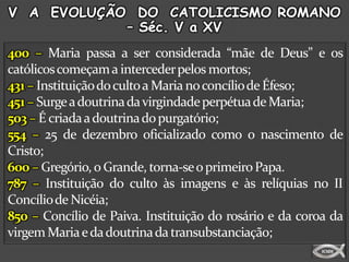 V A EVOLUÇÃO DO CATOLICISMO ROMANO
            – Séc. V a XV
400 – Maria passa a ser considerada “mãe de Deus” e os
católicos começam a interceder pelos mortos;
431 – Instituição do culto a Maria no concílio de Éfeso;
451 – Surge a doutrina da virgindade perpétua de Maria;
503 – É criada a doutrina do purgatório;
554 – 25 de dezembro oficializado como o nascimento de
Cristo;
600 – Gregório, o Grande, torna-se o primeiro Papa.
787 – Instituição do culto às imagens e às relíquias no II
Concílio de Nicéia;
850 – Concílio de Paiva. Instituição do rosário e da coroa da
virgem Maria e da doutrina da transubstanciação;
 