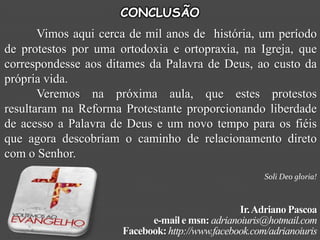 CONCLUSÃO
       Vimos aqui cerca de mil anos de história, um período
de protestos por uma ortodoxia e ortopraxia, na Igreja, que
correspondesse aos ditames da Palavra de Deus, ao custo da
própria vida.
       Veremos na próxima aula, que estes protestos
resultaram na Reforma Protestante proporcionando liberdade
de acesso a Palavra de Deus e um novo tempo para os fiéis
que agora descobriam o caminho de relacionamento direto
com o Senhor.
                                                       Soli Deo gloria!



                                                 Ir. Adriano Pascoa
                            e-mail e msn: adrianoiuris@hotmail.com
                      Facebook: http://www.facebook.com/adrianoiuris
 