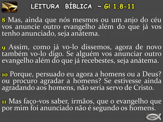 LEITURA BÍBLICA ~ Gl 1.8-11

8 Mas, ainda que nós mesmos ou um anjo do céu
vos anuncie outro evangelho além do que já vos
tenho anunciado, seja anátema.
9 Assim, como já vo-lo dissemos, agora de novo
também vo-lo digo. Se alguém vos anunciar outro
evangelho além do que já recebestes, seja anátema.
10 Porque, persuado eu agora a homens ou a Deus?
ou procuro agradar a homens? Se estivesse ainda
agradando aos homens, não seria servo de Cristo.
11 Mas faço-vos saber, irmãos, que o evangelho que
por mim foi anunciado não é segundo os homens.
 