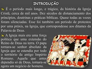 INTRODUÇÃO
 É o período mais longo, e trágico, da história da Igreja
Cristã, cerca de mil anos. Dez séculos de distanciamento dos
princípios, doutrinas e práticas bíblicas. Quase todas as vozes
foram silenciadas. Esse foi também um período de protestos
por uma práxis, na Igreja, que correspondesse aos ditames da
Palavra de Deus.
 A Igreja mais era uma força
política que uma extensão do
Reino de Deus na terra. O papa
tornara-se senhor absoluto da
Igreja que se estendia por todo
o território da antigo Império
Romano. Aquela que antes
dependia só de Deus, tornara-se
agora um negócio de homens.
 