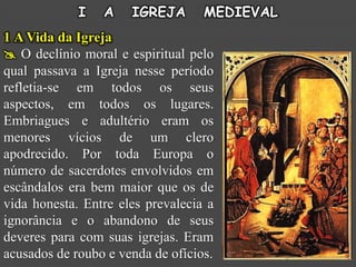 I   A    IGREJA       MEDIEVAL
1 A Vida da Igreja
 O declínio moral e espiritual pelo
qual passava a Igreja nesse período
refletia-se em todos os seus
aspectos, em todos os lugares.
Embriagues e adultério eram os
menores vícios de um clero
apodrecido. Por toda Europa o
número de sacerdotes envolvidos em
escândalos era bem maior que os de
vida honesta. Entre eles prevalecia a
ignorância e o abandono de seus
deveres para com suas igrejas. Eram
acusados de roubo e venda de ofícios.
 