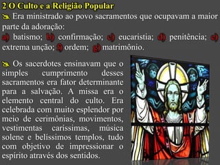 2 O Culto e a Religião Popular
 Era ministrado ao povo sacramentos que ocupavam a maior
parte da adoração:
a) batismo; b) confirmação; c) eucaristia; d) penitência; e)
extrema unção; f) ordem; g) matrimônio.
 Os sacerdotes ensinavam que o
simples      cumprimento       desses
sacramentos era fator determinante
para a salvação. A missa era o
elemento central do culto. Era
celebrada com muito esplendor por
meio de cerimônias, movimentos,
vestimentas caríssimas, música
solene e belíssimos templos, tudo
com objetivo de impressionar o
espírito através dos sentidos.
 