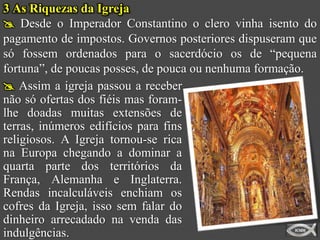 3 As Riquezas da Igreja
 Desde o Imperador Constantino o clero vinha isento do
pagamento de impostos. Governos posteriores dispuseram que
só fossem ordenados para o sacerdócio os de “pequena
fortuna”, de poucas posses, de pouca ou nenhuma formação.
 Assim a igreja passou a receber
não só ofertas dos fiéis mas foram-
lhe doadas muitas extensões de
terras, inúmeros edifícios para fins
religiosos. A Igreja tornou-se rica
na Europa chegando a dominar a
quarta parte dos territórios da
França, Alemanha e Inglaterra.
Rendas incalculáveis enchiam os
cofres da Igreja, isso sem falar do
dinheiro arrecadado na venda das
indulgências.
 