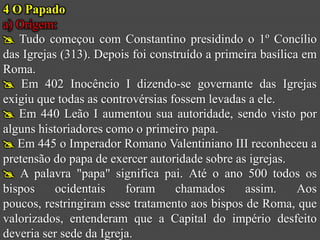 4 O Papado
a) Origem:
 Tudo começou com Constantino presidindo o 1º Concílio
das Igrejas (313). Depois foi construído a primeira basílica em
Roma.
 Em 402 Inocêncio I dizendo-se governante das Igrejas
exigiu que todas as controvérsias fossem levadas a ele.
 Em 440 Leão I aumentou sua autoridade, sendo visto por
alguns historiadores como o primeiro papa.
 Em 445 o Imperador Romano Valentiniano III reconheceu a
pretensão do papa de exercer autoridade sobre as igrejas.
 A palavra "papa" significa pai. Até o ano 500 todos os
bispos     ocidentais    foram     chamados     assim.      Aos
poucos, restringiram esse tratamento aos bispos de Roma, que
valorizados, entenderam que a Capital do império desfeito
deveria ser sede da Igreja.
 
