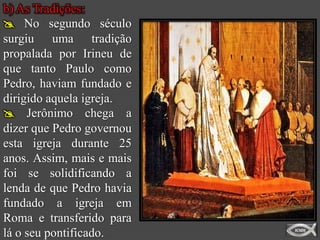 b) As Tradições:
 No segundo século
surgiu uma tradição
propalada por Irineu de
que tanto Paulo como
Pedro, haviam fundado e
dirigido aquela igreja.
 Jerônimo chega a
dizer que Pedro governou
esta igreja durante 25
anos. Assim, mais e mais
foi se solidificando a
lenda de que Pedro havia
fundado a igreja em
Roma e transferido para
lá o seu pontificado.
 